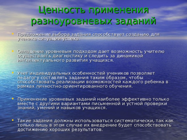 Ценность применения разноуровневых заданий Предложение выбора задания способствует созданию для ученика ситуации успеха.  Овладение уровневым подходом дает возможность учителю осуществлять диагностику и следить за динамикой интеллектуального развития учащихся.  Учет индивидуальных особенностей учеников позволяет педагогу составлять задания таким образом, чтобы способствовать реализации возможностей каждого ребенка в рамках личностно-ориентированного обучения.  Применение уровневых заданий наиболее эффективно только вместе с другими вариантами письменной и устной проверки знаний, умений и навыков учащихся.  Такие задания должны использоваться систематически, так как только лишь в этом случае их внедрение будет способствовать достижению хороших результатов.  