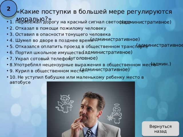 2 «Какие поступки в большей мере регулируются моралью?» (административное) 1. Перебежал дорогу на красный сигнал светофора 2. Отказал в помощи пожилому человеку 3. Оставил в опасности тонущего человека 4. Шумел во дворе в позднее время 5. Отказался оплатить проезд в общественном транспорте 6. Портил школьное имущество 7. Украл сотовый телефон 8.Употреблял нецензурные выражения в общественном месте 9. Курил в общественном месте 10.  Не уступил бабушке или маленькому ребенку место в автобусе (административное) (административное) (административное) (уголовное) (админ.) (административное) Вернуться назад 