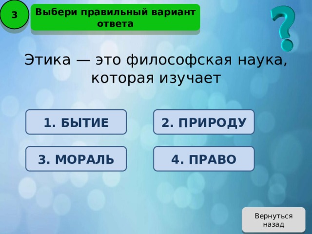 3 Выбери правильный вариант ответа Этика — это философская наука, которая изучает 1. БЫТИЕ 2. ПРИРОДУ 3. МОРАЛЬ 4. ПРАВО Вернуться назад 