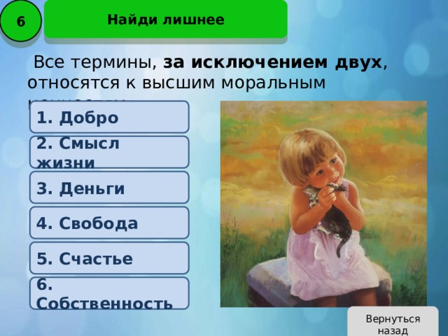 6 Найди лишнее   Все термины, за исключением двух , относятся к высшим моральным ценностям .   1. Добро 2. Смысл жизни 3. Деньги 4. Свобода 5. Счастье 6. Собственность Вернуться назад 