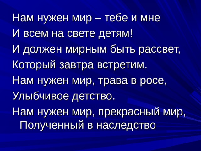 Нам нужен мир – тебе и мне И всем на свете детям! И должен мирным быть рассвет, Который завтра встретим. Нам нужен мир, трава в росе, Улыбчивое детство. Нам нужен мир, прекрасный мир, Полученный в наследство 