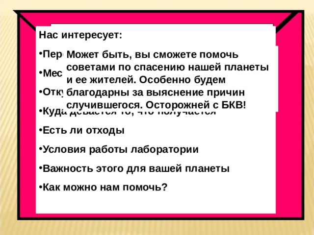 Наша планета в опасности! Она на грани гибели, и только вы, земляне, можете нам помочь! Только вы владеете космической  тайной ФЗЛ  Нас интересует: Перевод тайного слова Местонахождение секретной лаборатории Откуда берется исходное сырье Куда девается то, что получается Есть ли отходы Условия работы лаборатории Важность этого для вашей планеты Как можно нам помочь?  Спасти их может только раскрытие тайны ФЗЛ. Нам известно, что этой тайной владеет каждый шестиклассник. С вашей помощью мы хотим понять, что произошло с нашей планетой. Подозреваем, что без БКВ здесь не обошлось. Мы – космические путешественники, много лет назад покинули прекрасную планету. А вернулись мы на гибнущую планету, где задыхаются жители Ждем шифрованной информации об устройстве и работе секретной лаборатории. Может быть, вы сможете помочь советами по спасению нашей планеты и ее жителей. Особенно будем благодарны за выяснение причин случившегося. Осторожней с БКВ! 