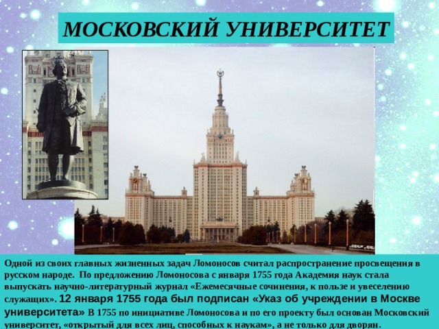 МОСКОВСКИЙ УНИВЕРСИТЕТ Одной из своих главных жизненных задач Ломоносов считал распространение просвещения в русском народе. По предложению Ломоносова с января 1755 года Академия наук стала выпускать научно-литературный журнал «Ежемесячные сочинения, к пользе и увеселению служащих». 12 января 1755 года был подписан «Указ об учреждении в Москве университета»  В 1755 по инициативе Ломоносова и по его проекту был основан Московский университет, «открытый для всех лиц, способных к наукам», а не только для дворян. 