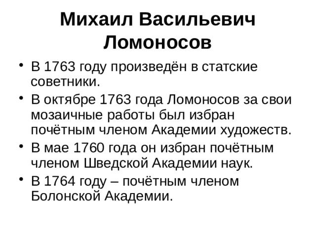 Михаил Васильевич Ломоносов В 1763 году произведён в статские советники. В октябре 1763 года Ломоносов за свои мозаичные работы был избран почётным членом Академии художеств. В мае 1760 года он избран почётным членом Шведской Академии наук. В 1764 году – почётным членом Болонской Академии. 