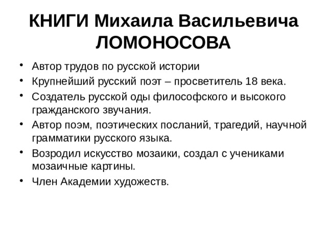 КНИГИ Михаила Васильевича ЛОМОНОСОВА Автор трудов по русской истории Крупнейший русский поэт – просветитель 18 века. Создатель русской оды философского и высокого гражданского звучания. Автор поэм, поэтических посланий, трагедий, научной грамматики русского языка. Возродил искусство мозаики, создал с учениками мозаичные картины. Член Академии художеств. 