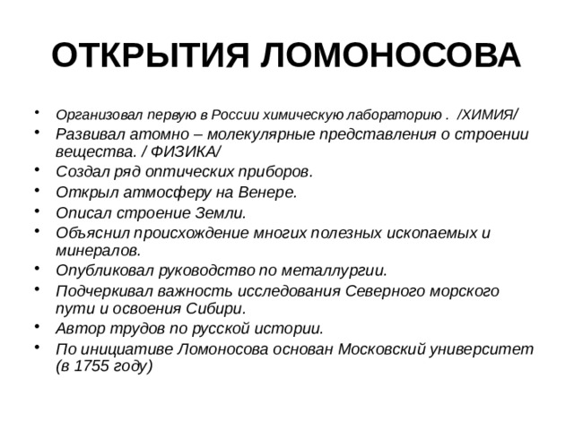 ОТКРЫТИЯ ЛОМОНОСОВА Организовал первую в России химическую лабораторию . /ХИМИЯ / Развивал атомно – молекулярные представления о строении вещества. / ФИЗИКА/ Создал ряд оптических приборов. Открыл атмосферу на Венере. Описал строение Земли. Объяснил происхождение многих полезных ископаемых и минералов. Опубликовал руководство по металлургии. Подчеркивал важность исследования Северного морского пути и освоения Сибири. Автор трудов по русской истории. По инициативе Ломоносова основан Московский университет (в 1755 году) 