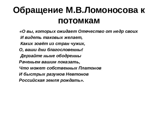Обращение М.В.Ломоносова к потомкам  «О вы, которых ожидает Отечество от недр своих  И видеть таковых желает,  Каких зовёт из стран чужих,  О, ваши дни благословенны!  Дерзайте ныне ободренны  Раченьем вашим показать,  Что может собственных Платонов  И быстрых разумов Невтонов  Российская земля рождать».   