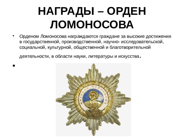 НАГРАДЫ – ОРДЕН ЛОМОНОСОВА Орденом Ломоносова награждаются граждане за высокие достижения в государственной, производственной, научно- исследовательской, социальной, культурной, общественной и благотворительной деятельности, в области науки, литературы и искусства . 