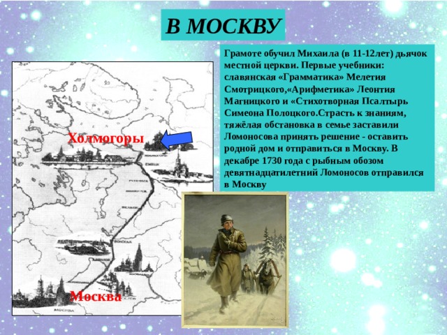 В МОСКВУ Грамоте обучил Михаила (в 11-12лет) дьячок местной церкви. Первые учебники: славянская «Грамматика» Мелетия Смотрицкого,«Арифметика» Леонтия Магницкого и «Стихотворная Псалтырь Симеона Полоцкого.Страсть к знаниям, тяжёлая обстановка в семье заставили Ломоносова принять решение - оставить родной дом и отправиться в Москву. В декабре 1730 года с рыбным обозом девятнадцатилетний Ломоносов отправился в Москву Холмогоры Москва 