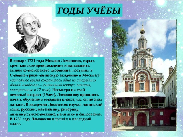 ГОДЫ УЧЁБЫ В январе 1731 года Михаил Ломоносов, скрыв крестьянское происхождение и назвавшись сыном холмогорского дворянина, поступил в Славяно-греко-латинскую академию в Москве (в настоящее время сохранилось одно из старейших зданий академии – училищный корпус, палаты, построенные в 17 веке). Несмотря на свой немалый возраст (19лет), Ломоносову пришлось начать обучение в младшем классе, т.к. он не знал латыни. В академии Ломоносов изучал латинский язык, русский, математику, риторику, пиитику(стихосложение), политику и философию. В 1735 году Ломоносов перешёл в последний класс.  