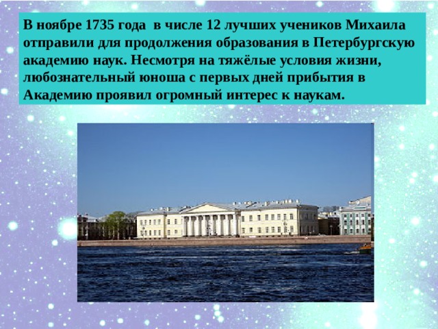 В ноябре 1735 года в числе 12 лучших учеников Михаила отправили для продолжения образования в Петербургскую академию наук. Несмотря на тяжёлые условия жизни, любознательный юноша с первых дней прибытия в Академию проявил огромный интерес к наукам. 
