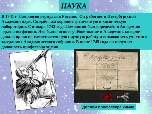 НАУКА В 1741 г. Ломоносов вернулся в Россию. Он работает в Петербургской Академии наук. Создаёт там хорошие физическую и химическую лаборатории. С января 1743 года Ломоносов был определён в Академию адъюктом физики. Это было низшее учёное звание в Академии, которое давало право на самостоятельную научную работу и возможность участия в заседаниях Академического собрания. В июле 1745 года он получает должность профессора химии. Диплом профессора химии 