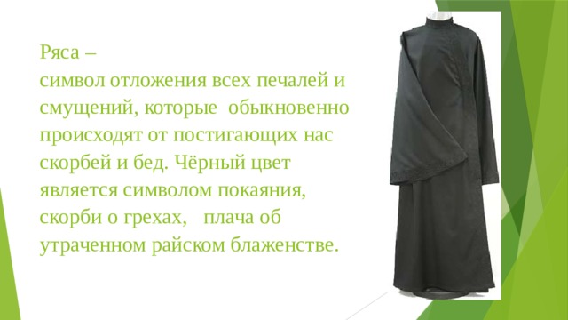 Ряса –  символ отложения всех печалей и смущений, которые  обыкновенно происходят от постигающих нас скорбей и бед. Чёрный цвет является символом покаяния, скорби о грехах,   плача об утраченном райском блаженстве.   