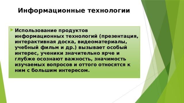 Информационные технологии Использование продуктов информационных технологий (презентация, интерактивная доска, видеоматериалы, учебный фильм и др.) вызывает особый интерес, ученики значительно ярче и глубже осознают важность, значимость изучаемых вопросов и оттого относятся к ним с большим интересом. 