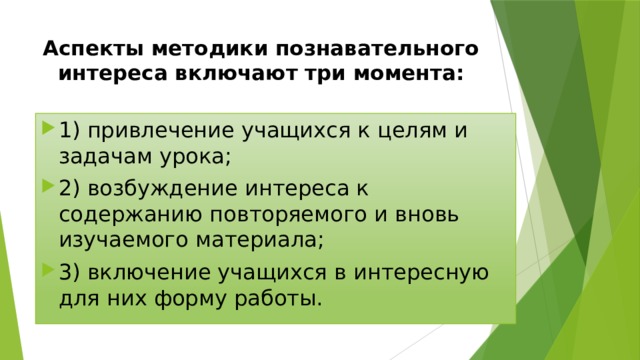Аспекты методики познавательного интереса включают три момента: 1) привлечение учащихся к целям и задачам урока; 2) возбуждение интереса к содержанию повторяемого и вновь изучаемого материала; 3) включение учащихся в интересную для них форму работы. 