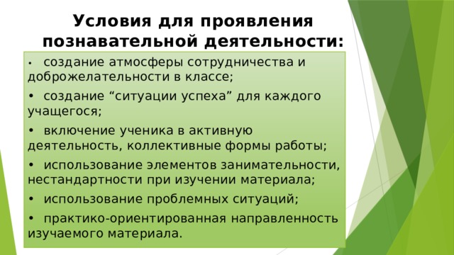 Условия для проявления познавательной деятельности: •  создание атмосферы сотрудничества и доброжелательности в классе; •  создание “ситуации успеха” для каждого учащегося; •  включение ученика в активную деятельность, коллективные формы работы; •  использование элементов занимательности, нестандартности при изучении материала; •  использование проблемных ситуаций; •  практико-ориентированная направленность изучаемого материала. 