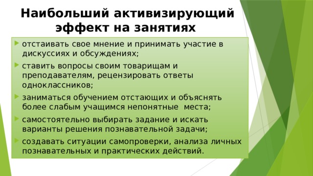 Наибольший активизирующий эффект на занятиях отстаивать свое мнение и принимать участие в дискуссиях и обсуждениях; ставить вопросы своим товарищам и преподавателям, рецензировать ответы одноклассников; заниматься обучением отстающих и объяснять более слабым учащимся непонятные места; самостоятельно выбирать задание и искать варианты решения познавательной задачи; создавать ситуации самопроверки, анализа личных познавательных и практических действий. 
