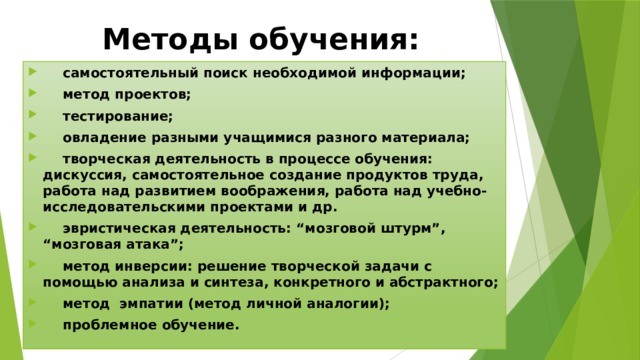 Методы обучения:  самостоятельный поиск необходимой информации;  метод проектов;  тестирование;  овладение разными учащимися разного материала;  творческая деятельность в процессе обучения: дискуссия, самостоятельное создание продуктов труда, работа над развитием воображения, работа над учебно-исследовательскими проектами и др.  эвристическая деятельность: “мозговой штурм”, “мозговая атака”;  метод инверсии: решение творческой задачи с помощью анализа и синтеза, конкретного и абстрактного;  метод эмпатии (метод личной аналогии);  проблемное обучение. 