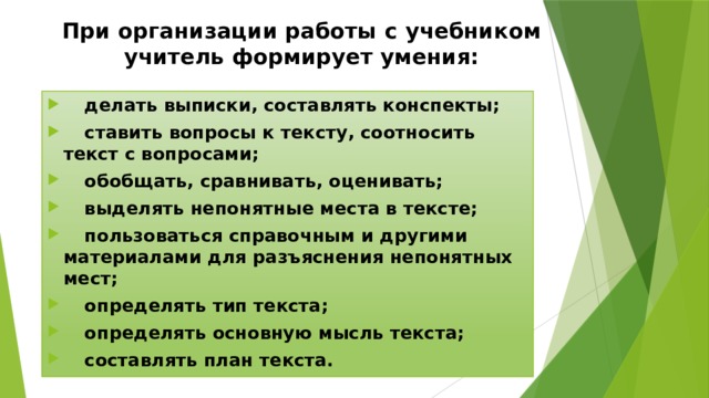 При организации работы с учебником учитель формирует умения:  делать выписки, составлять конспекты;  ставить вопросы к тексту, соотносить текст с вопросами;  обобщать, сравнивать, оценивать;  выделять непонятные места в тексте;  пользоваться справочным и другими материалами для разъяснения непонятных мест;  определять тип текста;  определять основную мысль текста;  составлять план текста. 