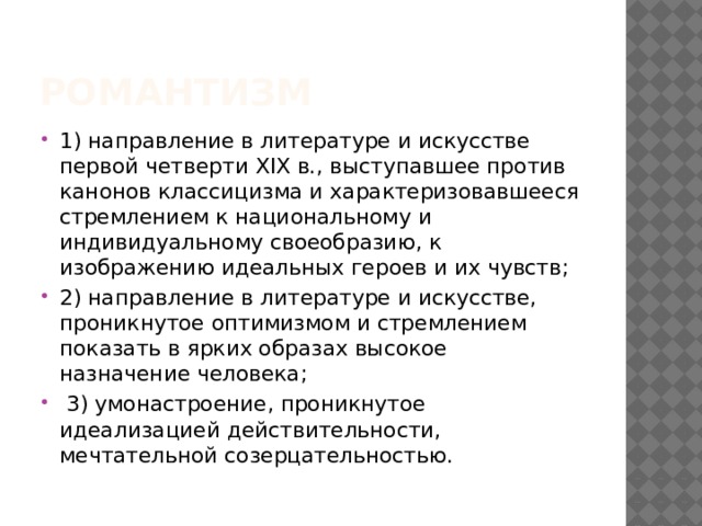 Романтизм 1) направление в литературе и искусстве первой четверти XIX в., выступавшее против канонов классицизма и характеризовавшееся стремлением к национальному и индивидуальному своеобразию, к изображению идеальных героев и их чувств; 2) направление в литературе и искусстве, проникнутое оптимизмом и стремлением показать в ярких образах высокое назначение человека;  3) умонастроение, проникнутое идеализацией действительности, мечтательной созерцательностью. 