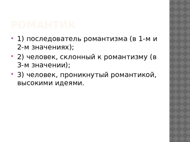 РОМАНТИК 1) последователь романтизма (в 1-м и 2-м значениях); 2) человек, склонный к романтизму (в 3-м значении); 3) человек, проникнутый романтикой, высокими идеями. 