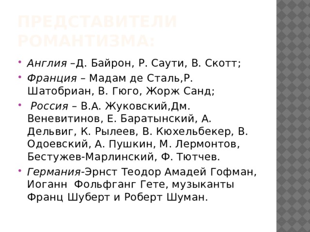 Представители романтизма: Англия –Д. Байрон, Р. Саути, В. Скотт; Франция – Мадам де Сталь,Р. Шатобриан, В. Гюго, Жорж Санд;  Россия – В.А. Жуковский,Дм. Веневитинов, Е. Баратынский, А. Дельвиг, К. Рылеев, В. Кюхельбекер, В. Одоевский, А. Пушкин, М. Лермонтов, Бестужев-Марлинский, Ф. Тютчев. Германия- Эрнст Теодор Амадей Гофман, Иоганн Фольфганг Гете, музыканты Франц Шуберт и Роберт Шуман. 