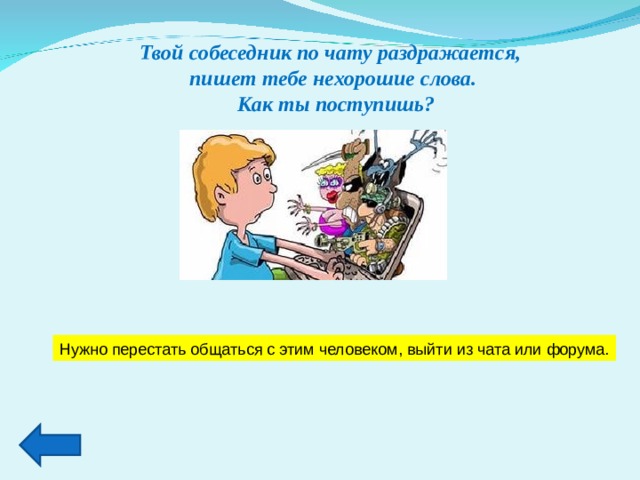 Твой собеседник по чату раздражается, пишет тебе нехорошие слова.  Как ты поступишь? Нужно перестать общаться с этим человеком, выйти из чата или форума. 