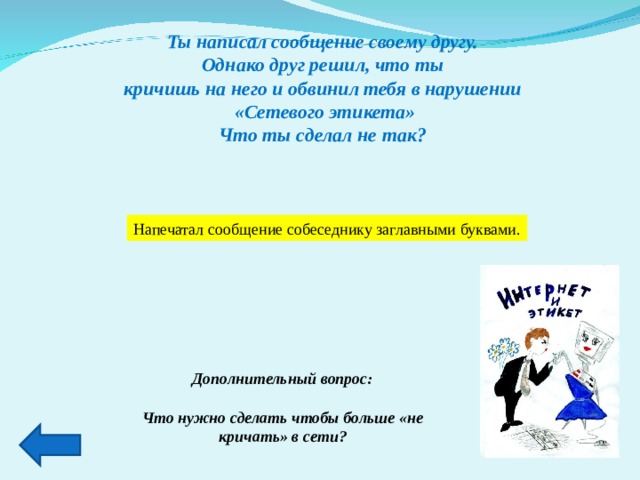 Ты написал сообщение своему другу. Однако друг решил, что ты кричишь на него и обвинил тебя в нарушении «Сетевого этикета» Что ты сделал не так? Напечатал сообщение собеседнику заглавными буквами. Дополнительный вопрос:  Что нужно сделать чтобы больше «не кричать» в сети?  