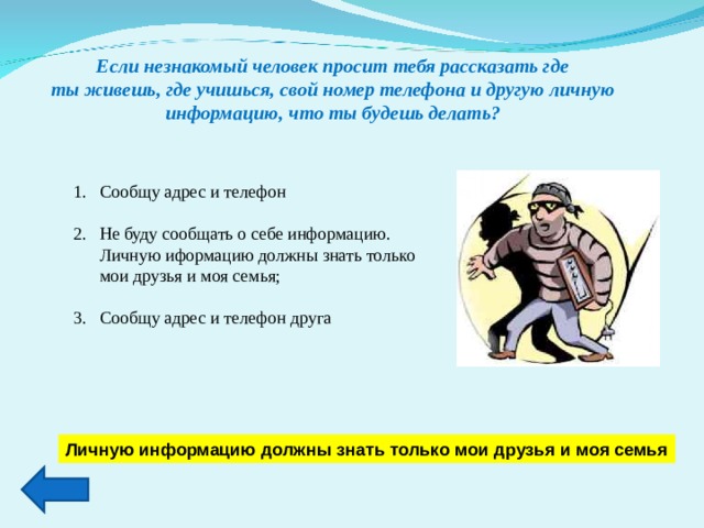 Если незнакомый человек просит тебя рассказать где ты живешь, где учишься, свой номер телефона и другую личную информацию, что ты будешь делать? Сообщу адрес и телефон  Не буду сообщать о себе информацию. Личную иформацию должны знать только мои друзья и моя семья;  Сообщу адрес и телефон друга Личную информацию должны знать только мои друзья и моя семья 