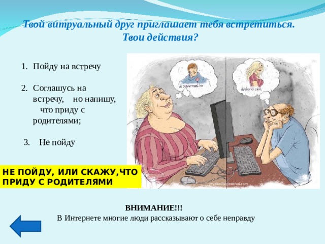 Твой витруальный друг приглашает тебя встретиться.  Твои действия? . Пойду на встречу  Соглашусь на встречу, но напишу, что приду с родителями;  3. Не пойду НЕ ПОЙДУ, ИЛИ СКАЖУ,ЧТО ПРИДУ С РОДИТЕЛЯМИ ВНИМАНИЕ!!! В Интернете многие люди рассказывают о себе неправду 