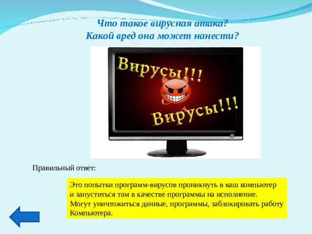 Что такое вирусная атака? Какой вред она может нанести? Правильный ответ: Это попытки программ-вирусов проникнуть в ваш компьютер и запуститься там в качестве программы на исполнение. Могут уничтожиться данные, программы, заблокировать работу Компьютера. 