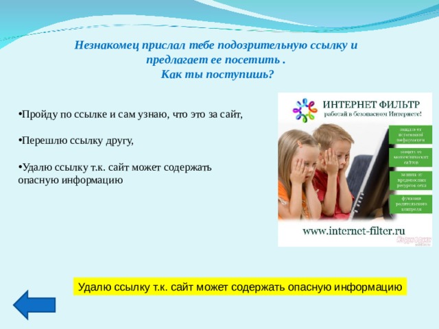 Незнакомец прислал тебе подозрительную ссылку и предлагает ее посетить . Как ты поступишь? Пройду по ссылке и сам узнаю, что это за сайт,  Перешлю ссылку другу,  Удалю ссылку т.к. сайт может содержать опасную информацию   Удалю ссылку т.к. сайт может содержать опасную информацию 