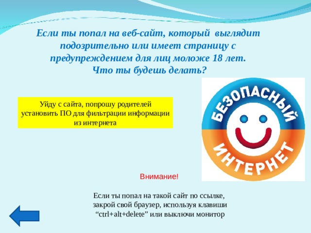 Если ты попал на веб-сайт, который выглядит подозрительно или имеет страницу с предупреждением для лиц моложе 18 лет.  Что ты будешь делать? Уйду с сайта, попрошу родителей установить ПО для фильтрации информации из интернета Внимание! Если ты попал на такой сайт по ссылке,  закрой свой браузер, используя клавиши “ ctrl+alt+delete” или выключи монитор 