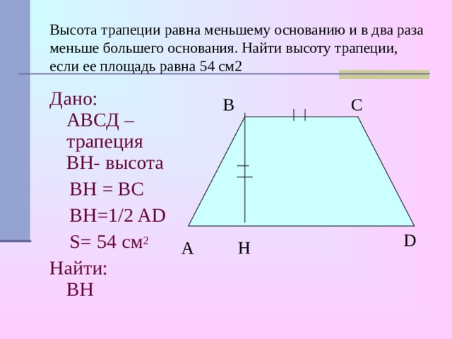 Высота трапеции равна меньшему основанию и в два раза меньше большего основания. Найти высоту трапеции, если ее площадь равна 54 см2   Дано:  АВСД – трапеция  BH- высота   BH = BC  В H=1 /2 AD  S= 54 см 2 Найти:  BH C B D A H 