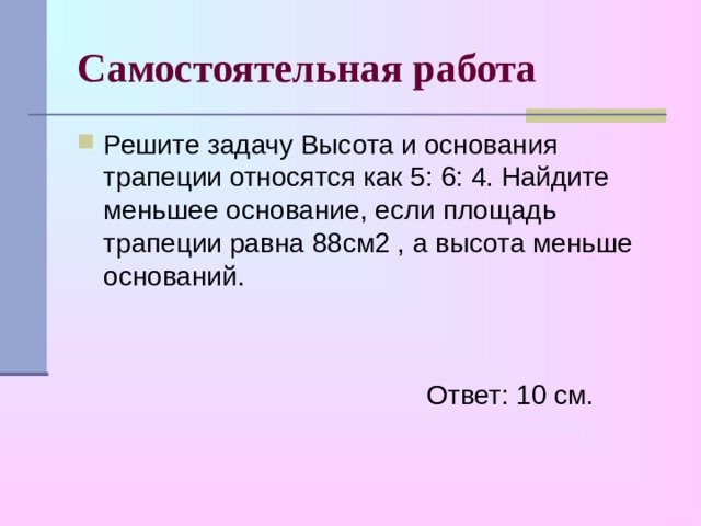 Самостоятельная работа Решите задачу Высота и основания трапеции относятся как 5: 6: 4. Найдите меньшее основание, если площадь трапеции равна 88см2 , а высота меньше оснований.   Ответ: 10 см. 
