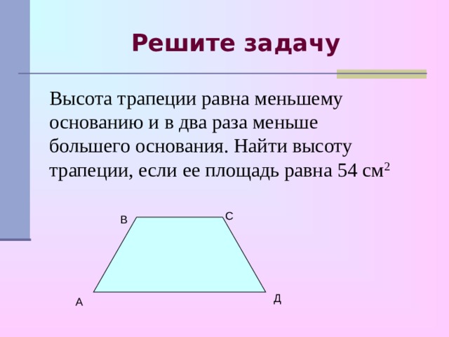 Решите задачу Высота трапеции равна меньшему основанию и в два раза меньше большего основания. Найти высоту трапеции, если ее площадь равна 54 см 2 С В Д А 
