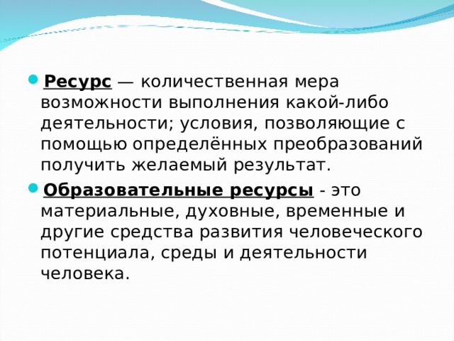 Ресурс  — количественная мера возможности выполнения какой-либо деятельности; условия, позволяющие с помощью определённых преобразований получить желаемый результат. Образовательные ресурсы  - это материальные, духовные, временные и другие средства развития человеческого потенциала, среды и деятельности человека.   