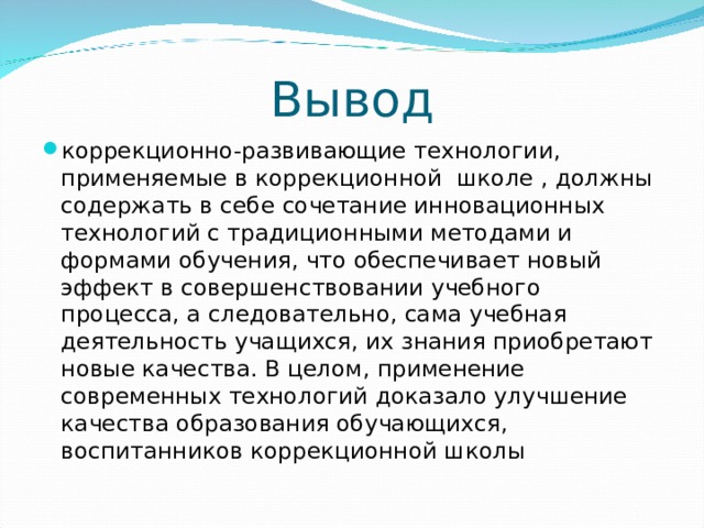 Вывод коррекционно-развивающие технологии, применяемые в коррекционной  школе , должны  содержать в себе сочетание инновационных технологий с традиционными методами и формами обучения, что обеспечивает новый эффект в совершенствовании учебного процесса, а следовательно, сама учебная деятельность учащихся, их знания приобретают новые качества. В целом, применение современных технологий доказало улучшение качества образования обучающихся, воспитанников коррекционной школы 