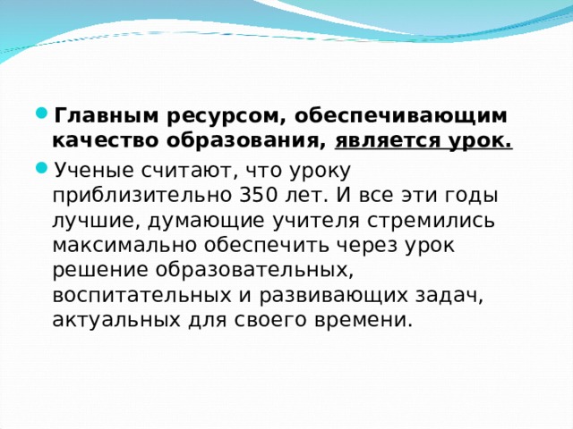 Главным ресурсом, обеспечивающим качество образования, является урок. Ученые считают, что уроку приблизительно 350 лет. И все эти годы лучшие, думающие учителя стремились максимально обеспечить через урок решение образовательных, воспитательных и развивающих задач, актуальных для своего времени.   