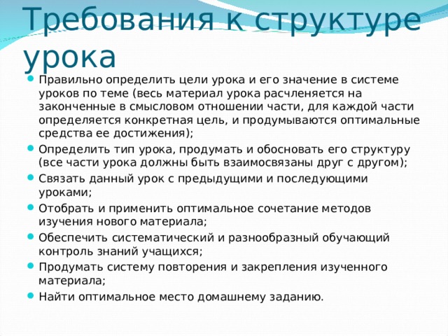 Требования к структуре урока Правильно определить цели урока и его значение в системе уроков по теме (весь материал урока расчленяется на законченные в смысловом отношении части, для каждой части определяется конкретная цель, и продумываются оптимальные средства ее достижения); Определить тип урока, продумать и обосновать его структуру (все части урока должны быть взаимосвязаны друг с другом); Связать данный урок с предыдущими и последующими уроками; Отобрать и применить оптимальное сочетание методов изучения нового материала; Обеспечить систематический и разнообразный обучающий контроль знаний учащихся; Продумать систему повторения и закрепления изученного материала; Найти оптимальное место домашнему заданию.  