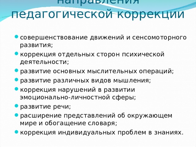 Приоритетные направления педагогической коррекции   совершенствование движений и сенсомоторного развития; коррекция отдельных сторон психической деятельности; развитие основных мыслительных операций; развитие различных видов мышления; коррекция нарушений в развитии эмоционально-личностной сферы; развитие речи; расширение представлений об окружающем мире и обогащение словаря; коррекция индивидуальных проблем в знаниях.  