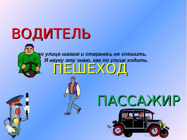 ВОДИТЕЛЬ Я по улице шагаю и стараюсь не спешить.  Я науку эту знаю, как по улице ходить . ПЕШЕХОД ПАССАЖИР 
