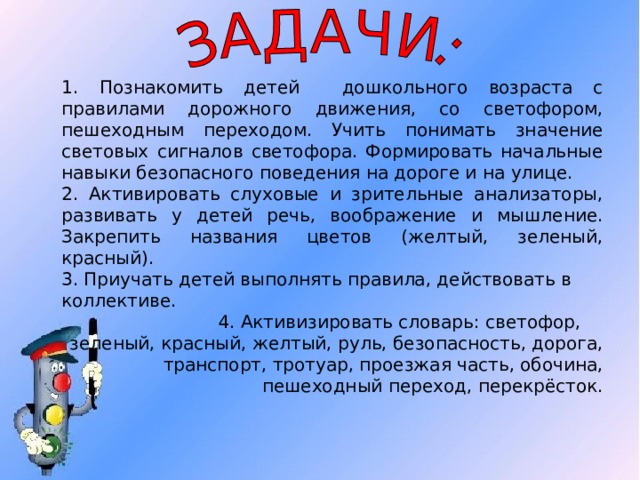 1. Познакомить детей дошкольного возраста с правилами дорожного движения, со светофором, пешеходным переходом. Учить понимать значение световых сигналов светофора. Формировать начальные навыки безопасного поведения на дороге и на улице. 2. Активировать слуховые и зрительные анализаторы, развивать у детей речь, воображение и мышление. Закрепить названия цветов (желтый, зеленый, красный). 3. Приучать детей выполнять правила, действовать в коллективе.  4. Активизировать словарь: светофор, зеленый, красный, желтый, руль, безопасность, дорога, транспорт, тротуар, проезжая часть, обочина, пешеходный переход, перекрёсток. 