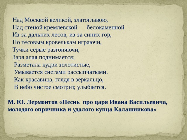  Над Москвой великой, златоглавою,  Над стеной кремлевской белокаменной  Из-за дальних лесов, из-за синих гор,  По тесовым кровелькам играючи,  Тучки серые разгоняючи,  Заря алая поднимается;  Разметала кудри золотистые,  Умывается снегами рассыпчатыми.  Как красавица, глядя в зеркальцо,  В небо чистое смотрит, улыбается. М. Ю. Лермонтов «Песнь про царя Ивана Васильевича, молодого опричника и удалого купца Калашникова» 
