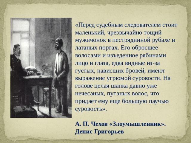  «Перед судебным следователем стоит маленький, чрезвычайно тощий мужичонок в пестрядинной рубахе и латаных портах. Его обросшее волосами и изъеденное рябинами лицо и глаза, едва видные из-за густых, нависших бровей, имеют выражение угрюмой суровости. На голове целая шапка давно уже нечесаных, путаных волос, что придает ему еще большую паучью суровость». А. П. Чехов «Злоумышленник». Денис Григорьев 