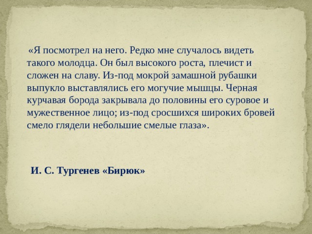   «Я посмотрел на него. Редко мне случалось видеть такого молодца. Он был высокого роста, плечист и сложен на славу. Из-под мокрой замашной рубашки выпукло выставлялись его могучие мышцы. Черная курчавая борода закрывала до половины его суровое и мужественное лицо; из-под сросшихся широких бровей смело глядели небольшие смелые глаза».     И. С. Тургенев «Бирюк» 