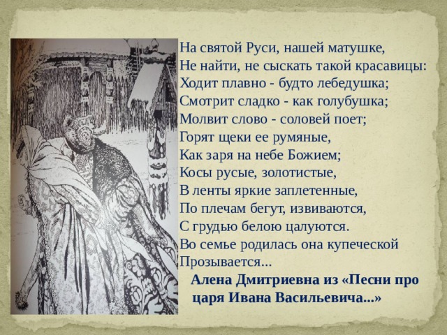 На святой Руси, нашей матушке, Не найти, не сыскать такой красавицы: Ходит плавно - будто лебедушка; Смотрит сладко - как голубушка; Молвит слово - соловей поет; Горят щеки ее румяные, Как заря на небе Божием; Косы русые, золотистые, В ленты яркие заплетенные, По плечам бегут, извиваются, С грудью белою цалуются. Во семье родилась она купеческой Прозывается...   Алена Дмитриевна из «Песни про царя Ивана Васильевича...» 