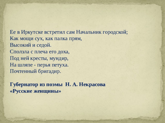 Ее в Иркутске встретил сам Начальник городской; Как мощи сух, как палка прям, Высокий и седой. Сползла с плеча его доха, Под ней кресты, мундир, На шляпе - перья петуха. Почтенный бригадир.  Губернатор из поэмы Н. А. Некрасова «Русские женщины» 