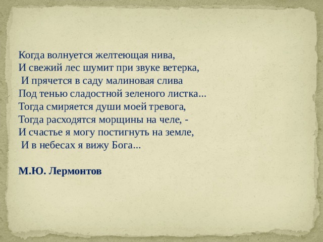 Когда волнуется желтеющая нива, И свежий лес шумит при звуке ветерка,  И прячется в саду малиновая слива Под тенью сладостной зеленого листка... Тогда смиряется души моей тревога, Тогда расходятся морщины на челе, - И счастье я могу постигнуть на земле,  И в небесах я вижу Бога... М.Ю. Лермонтов 