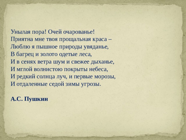 . Унылая пора! Очей очарованье! Приятна мне твоя прощальная краса – Люблю я пышное природы увяданье, В багрец и золото одетые леса, И в сенях ветра шум и свежее дыханье, И мглой волнистою покрыты небеса, И редкий солнца луч, и первые морозы, И отдаленные седой зимы угрозы.   А.С. Пушкин    